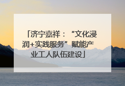 济宁嘉祥：“文化浸润+实践服务”赋能产业工人队伍建设