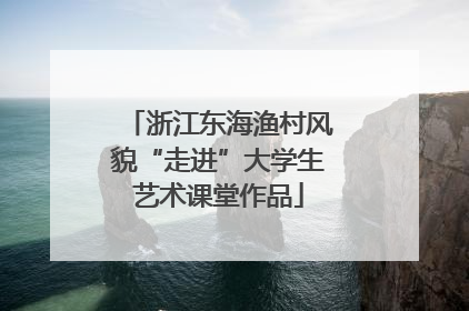 浙江东海渔村风貌“走进”大学生艺术课堂作品
