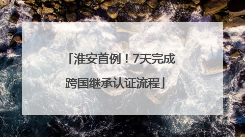 淮安首例！7天完成跨国继承认证流程