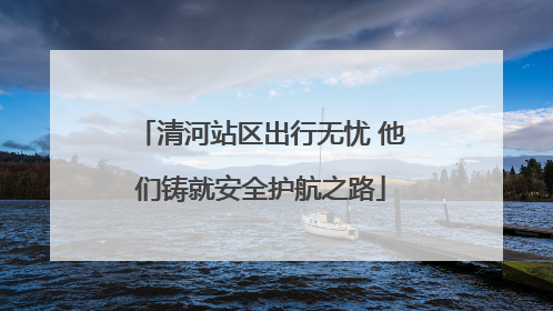 清河站区出行无忧 他们铸就安全护航之路