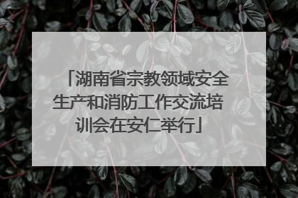 湖南省宗教领域安全生产和消防工作交流培训会在安仁举行