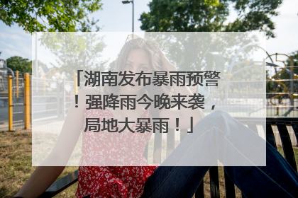 湖南发布暴雨预警！强降雨今晚来袭，局地大暴雨！