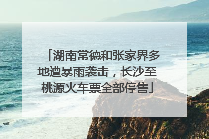 湖南常德和张家界多地遭暴雨袭击，长沙至桃源火车票全部停售