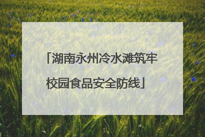湖南永州冷水滩筑牢校园食品安全防线