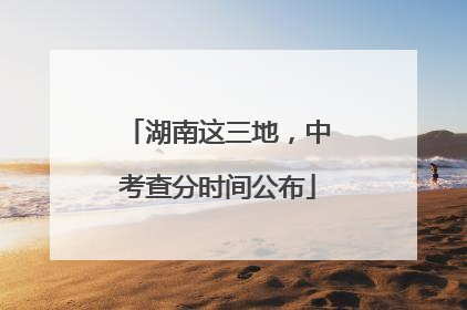 湖南这三地，中考查分时间公布