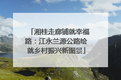 湘桂走廊铺就幸福路：江永兰源公路绘就乡村振兴新图景
