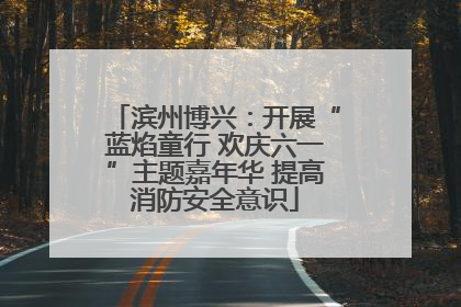 滨州博兴：开展“蓝焰童行 欢庆六一”主题嘉年华 提高消防安全意识