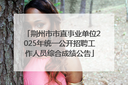 荆州市市直事业单位2025年统一公开招聘工作人员综合成绩公告