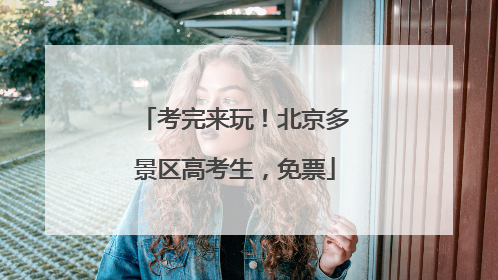 考完来玩！北京多景区高考生，免票