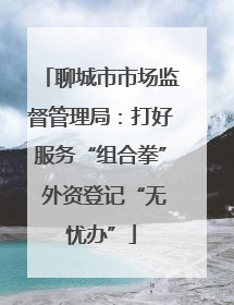 聊城市市场监督管理局：打好服务“组合拳” 外资登记“无忧办”