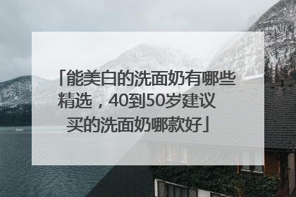 能美白的洗面奶有哪些精选，40到50岁建议买的洗面奶哪款好
