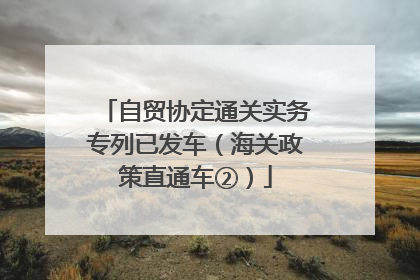 自贸协定通关实务专列已发车（海关政策直通车②）