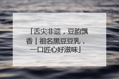 舌尖非遗，豆韵飘香｜祖名黑豆豆乳，一口匠心好滋味