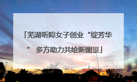 芜湖听障女子创业“绽芳华” 多方助力共绘新图景