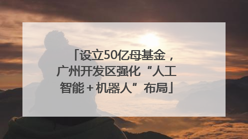 设立50亿母基金，广州开发区强化“人工智能＋机器人”布局