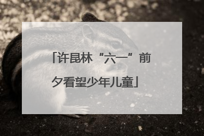 许昆林“六一”前夕看望少年儿童