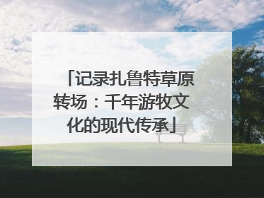 记录扎鲁特草原转场：千年游牧文化的现代传承