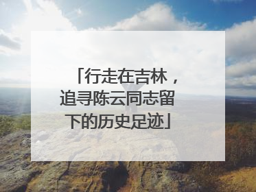 行走在吉林，追寻陈云同志留下的历史足迹