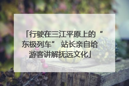 行驶在三江平原上的“东极列车” 站长亲自给游客讲解抚远文化