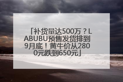 补货量达500万？LABUBU预售发货排到9月底！黄牛价从2800元跌到650元