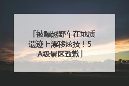被曝越野车在地质遗迹上漂移炫技！5A级景区致歉