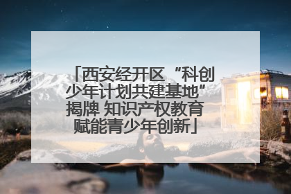 西安经开区“科创少年计划共建基地”揭牌 知识产权教育赋能青少年创新