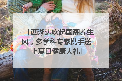西湖边吹起国潮养生风，多学科专家携手送上夏日健康大礼