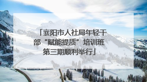襄阳市人社局年轻干部“赋能提质”培训班第三期顺利举行