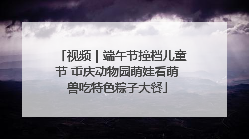 视频｜端午节撞档儿童节 重庆动物园萌娃看萌兽吃特色粽子大餐