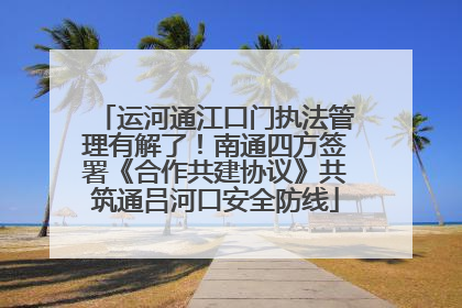 运河通江口门执法管理有解了！南通四方签署《合作共建协议》共筑通吕河口安全防线