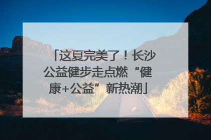 这夏完美了！长沙公益健步走点燃“健康+公益”新热潮