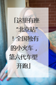 这里有座“北京站”！全国独有的小火车，第六代车型开跑