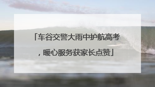车谷交警大雨中护航高考，暖心服务获家长点赞