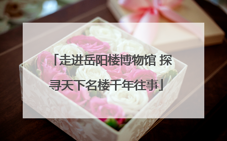 走进岳阳楼博物馆 探寻天下名楼千年往事