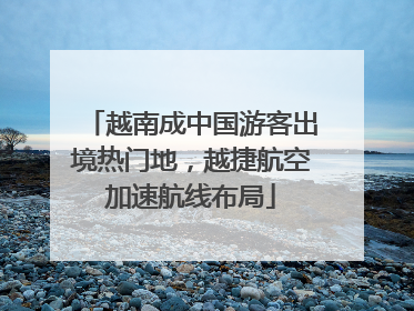 越南成中国游客出境热门地，越捷航空加速航线布局