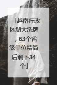 越南行政区划大洗牌，63个省级单位精简后剩下34个