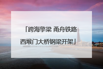 跨海擎梁 甬舟铁路西堠门大桥钢梁开架