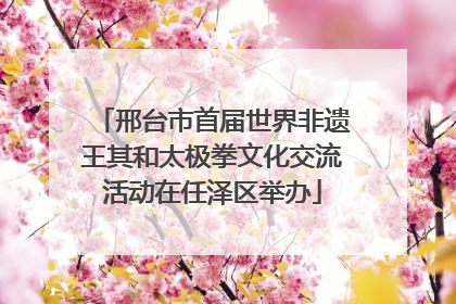 邢台市首届世界非遗王其和太极拳文化交流活动在任泽区举办