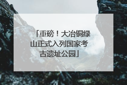 重磅！大冶铜绿山正式入列国家考古遗址公园