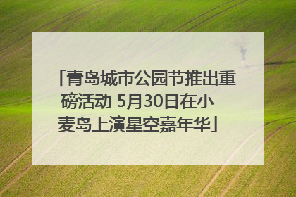 青岛城市公园节推出重磅活动 5月30日在小麦岛上演星空嘉年华