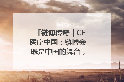 链博传奇｜GE医疗中国：链博会既是中国的舞台，也是世界的橱窗