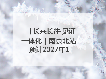 长来长往·见证一体化｜南京北站预计2027年10月开通
