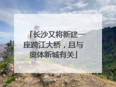 长沙又将新建一座跨江大桥，且与奥体新城有关