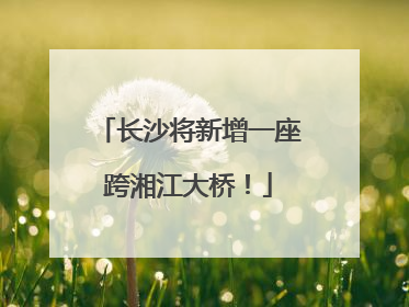 长沙将新增一座跨湘江大桥！