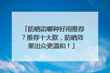 防晒霜哪种好用推荐？推荐十大款，防晒效果出众更温和！