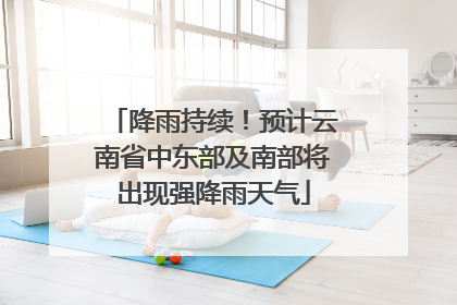 降雨持续！预计云南省中东部及南部将出现强降雨天气