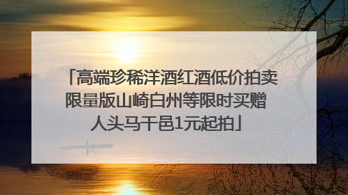 高端珍稀洋酒红酒低价拍卖 限量版山崎白州等限时买赠 人头马干邑1元起拍