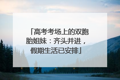 高考考场上的双胞胎姐妹：齐头并进，假期生活已安排