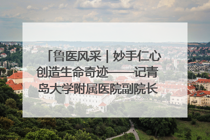 鲁医风采｜妙手仁心创造生命奇迹——记青岛大学附属医院副院长、器官移植中心主任、主任医师蔡金贞