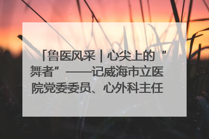 鲁医风采｜心尖上的“舞者”——记威海市立医院党委委员、心外科主任、主任医师景昊